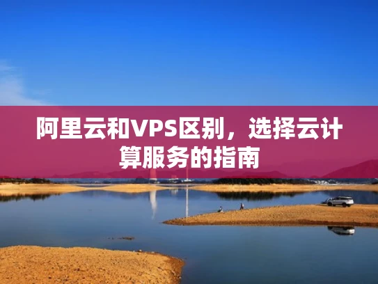 阿里云和VPS区别，选择云计算服务的指南