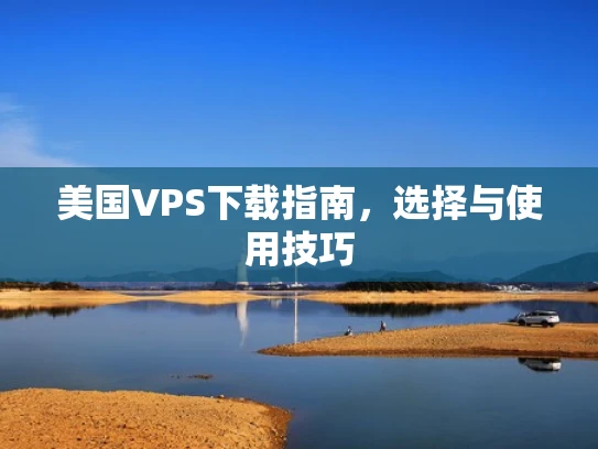美国VPS下载指南，选择与使用技巧