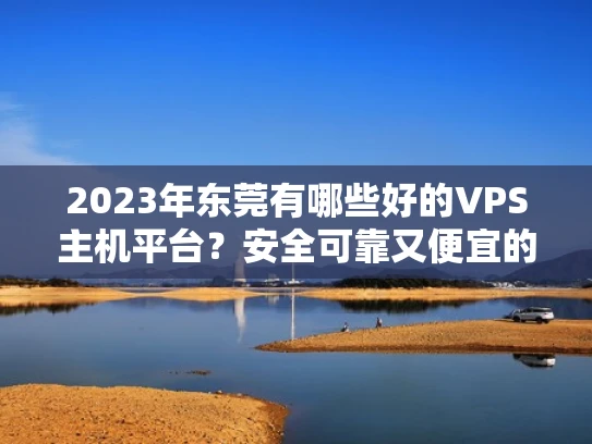 2023年东莞有哪些好的VPS主机平台？安全可靠又便宜的推荐
