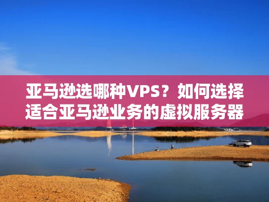 亚马逊选哪种VPS？如何选择适合亚马逊业务的虚拟服务器？