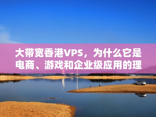 大带宽香港VPS，为什么它是电商、游戏和企业级应用的理想选择？