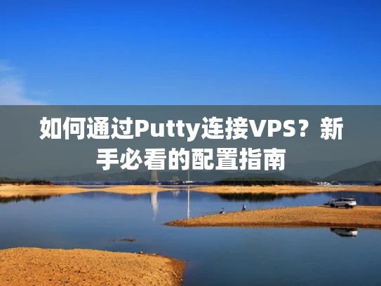 如何通过Putty连接VPS？新手必看的配置指南