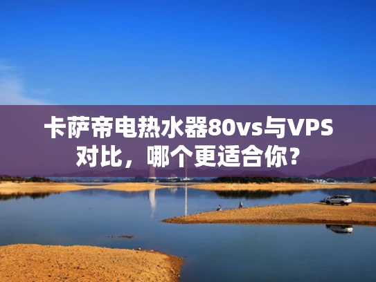 卡萨帝电热水器80vs与VPS对比，哪个更适合你？