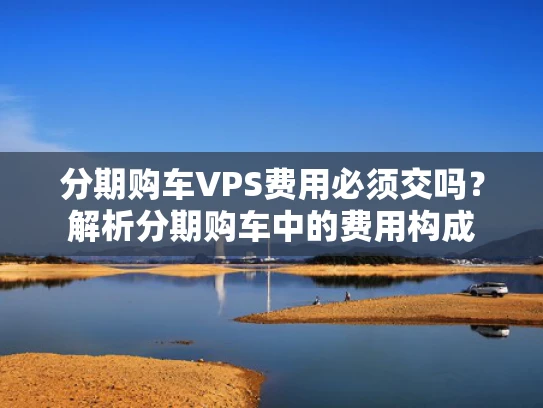 分期购车VPS费用必须交吗？解析分期购车中的费用构成