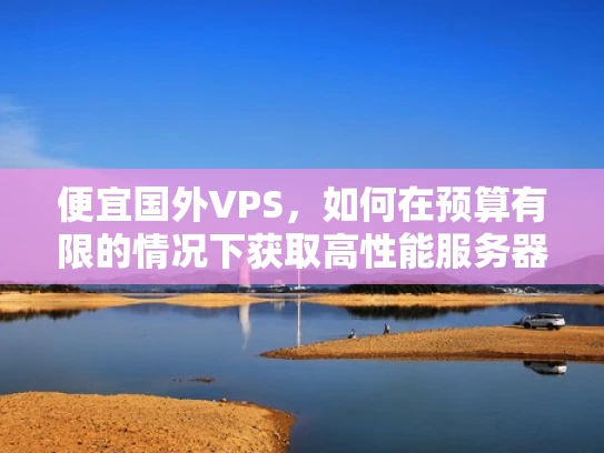 便宜国外VPS，如何在预算有限的情况下获取高性能服务器资源？