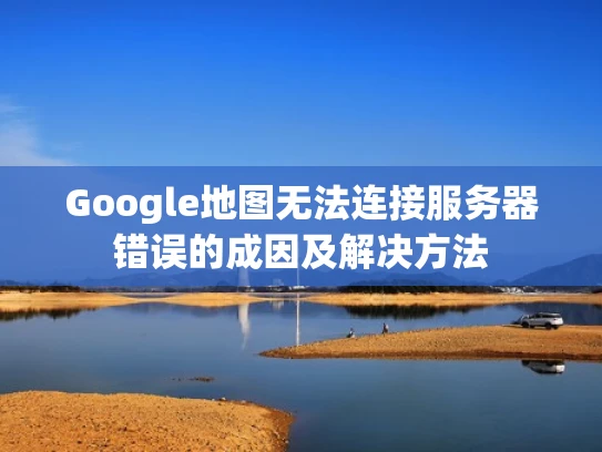 Google地图无法连接服务器错误的成因及解决方法