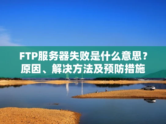 FTP服务器失败是什么意思？原因、解决方法及预防措施
