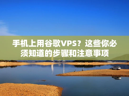手机上用谷歌VPS？这些你必须知道的步骤和注意事项