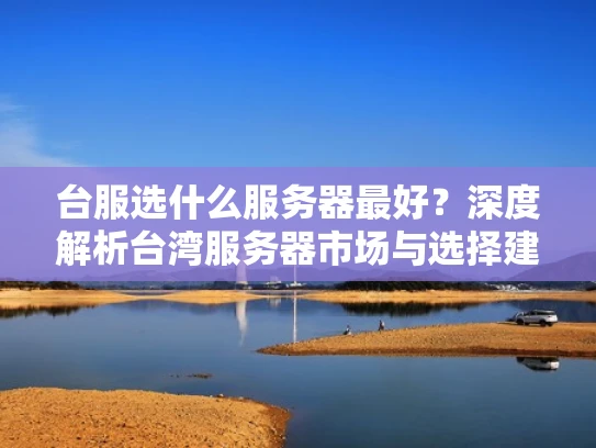 台服选什么服务器最好？深度解析台湾服务器市场与选择建议