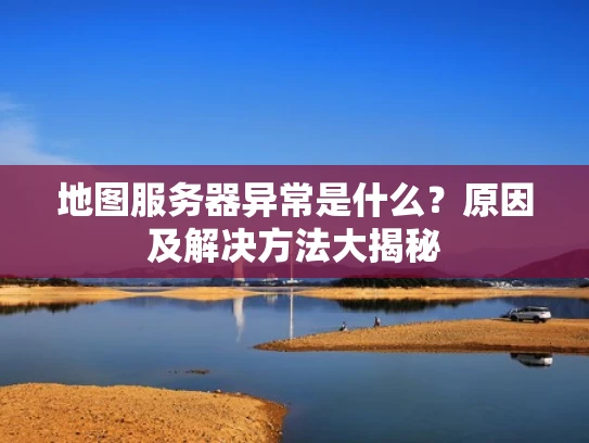 地图服务器异常是什么？原因及解决方法大揭秘