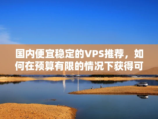 国内便宜稳定的VPS推荐，如何在预算有限的情况下获得可靠服务