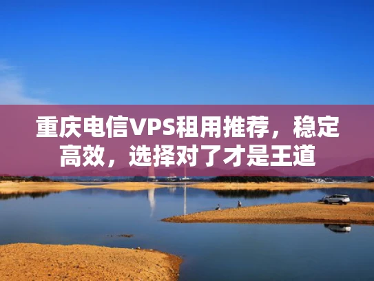 重庆电信VPS租用推荐，稳定高效，选择对了才是王道