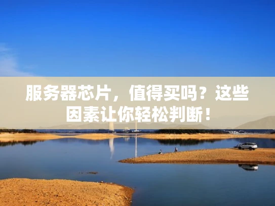 服务器芯片，值得买吗？这些因素让你轻松判断！