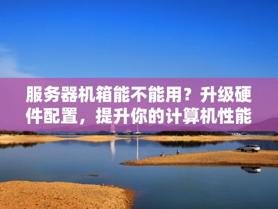 服务器机箱能不能用？升级硬件配置，提升你的计算机性能