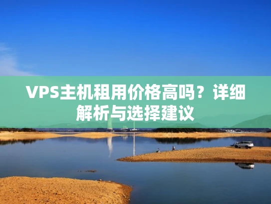 VPS主机租用价格高吗？详细解析与选择建议
