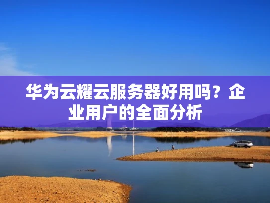 华为云耀云服务器好用吗？企业用户的全面分析
