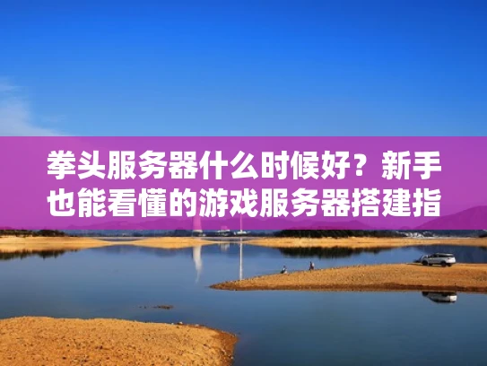 拳头服务器什么时候好？新手也能看懂的游戏服务器搭建指南