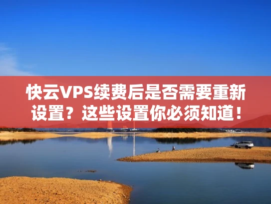 快云VPS续费后是否需要重新设置？这些设置你必须知道！