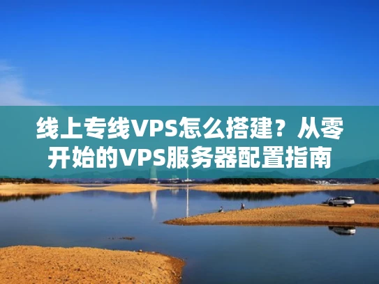 线上专线VPS怎么搭建？从零开始的VPS服务器配置指南