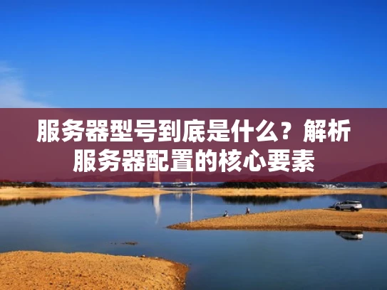 服务器型号到底是什么？解析服务器配置的核心要素