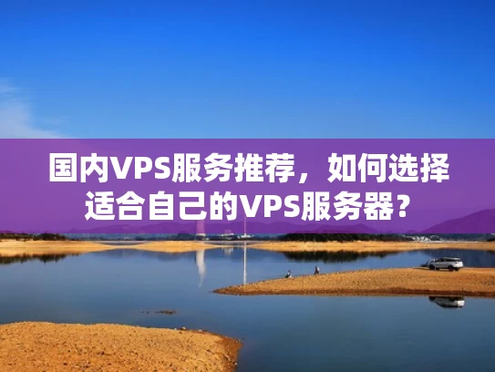 国内VPS服务推荐，如何选择适合自己的VPS服务器？