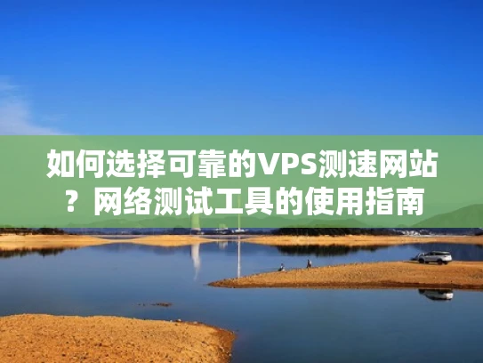 如何选择可靠的VPS测速网站？网络测试工具的使用指南