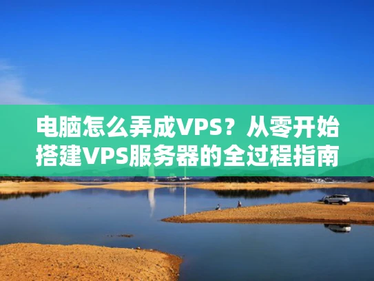 电脑怎么弄成VPS？从零开始搭建VPS服务器的全过程指南