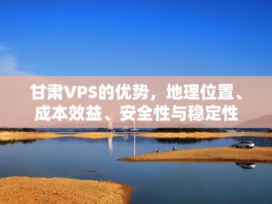 甘肃VPS的优势，地理位置、成本效益、安全性与稳定性