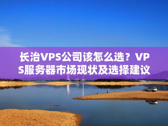 长治VPS公司该怎么选？VPS服务器市场现状及选择建议