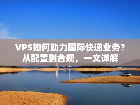 VPS如何助力国际快递业务？从配置到合规，一文详解