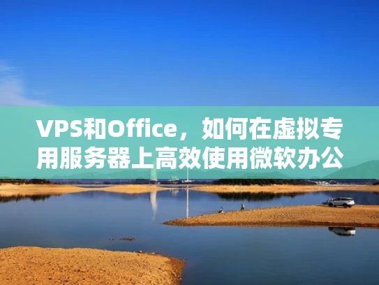 VPS和Office，如何在虚拟专用服务器上高效使用微软办公软件套件