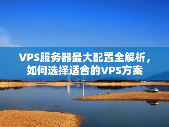 VPS服务器最大配置全解析，如何选择适合的VPS方案