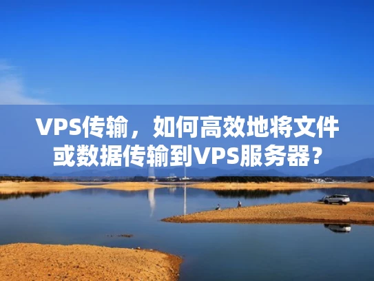 VPS传输，如何高效地将文件或数据传输到VPS服务器？