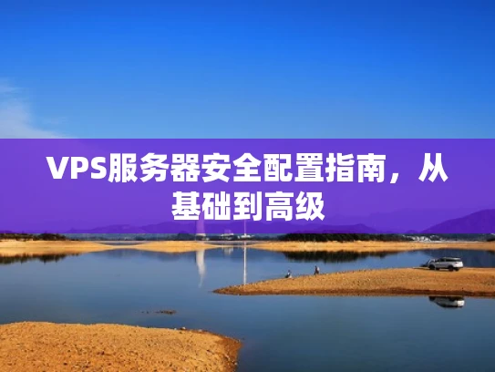 VPS服务器安全配置指南，从基础到高级
