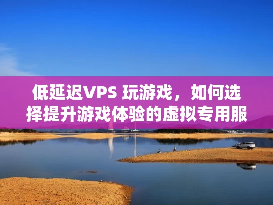 低延迟VPS 玩游戏，如何选择提升游戏体验的虚拟专用服务器