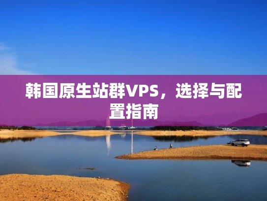 韩国原生站群VPS，选择与配置指南