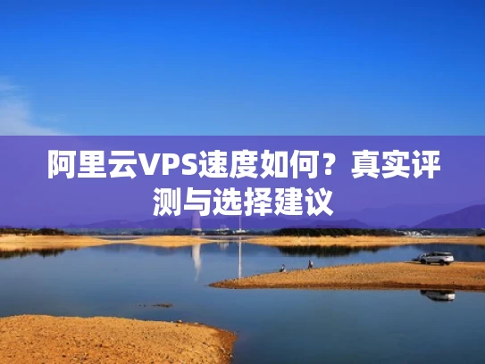 阿里云VPS速度如何？真实评测与选择建议