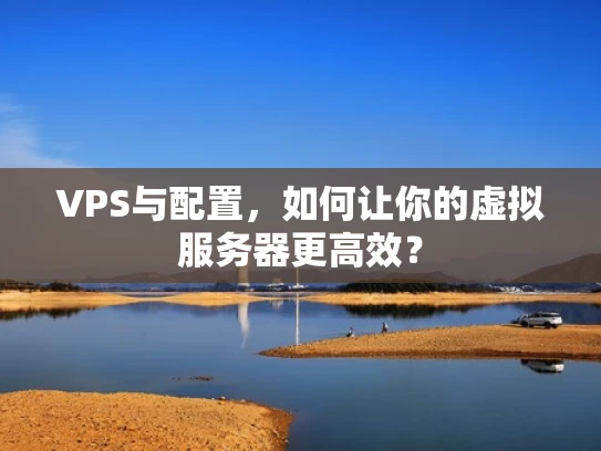 VPS与配置，如何让你的虚拟服务器更高效？