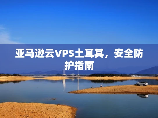 亚马逊云VPS土耳其，安全防护指南