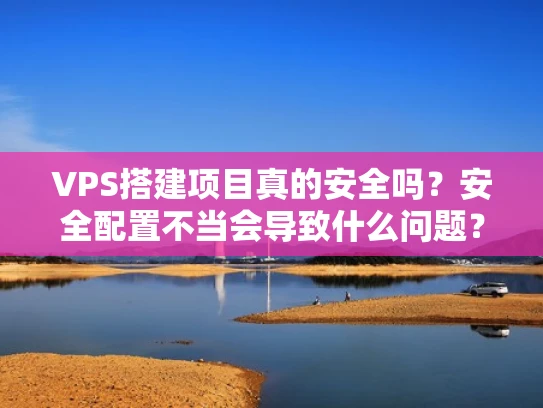 VPS搭建项目真的安全吗？安全配置不当会导致什么问题？