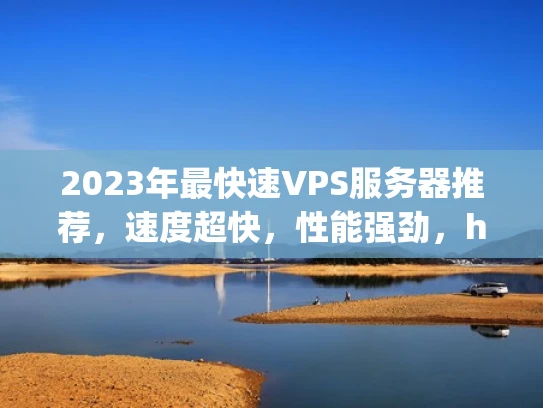 2023年最快速VPS服务器推荐，速度超快，性能强劲，hosting提供商对比分析