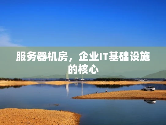 服务器机房，企业IT基础设施的核心