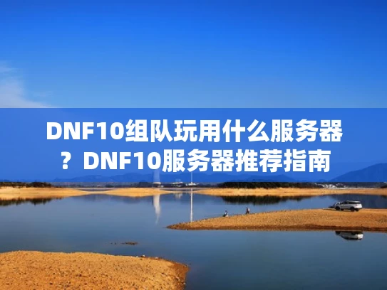 DNF10组队玩用什么服务器？DNF10服务器推荐指南