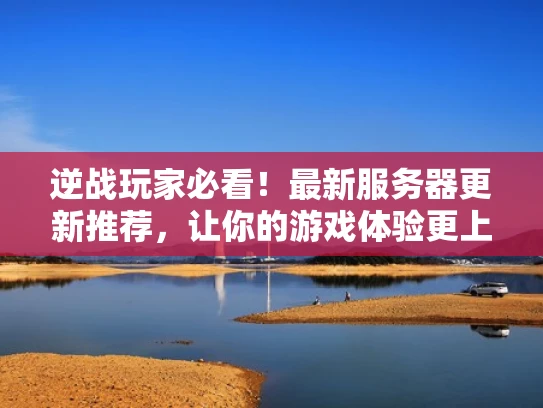 逆战玩家必看！最新服务器更新推荐，让你的游戏体验更上一层楼