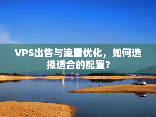 VPS出售与流量优化，如何选择适合的配置？