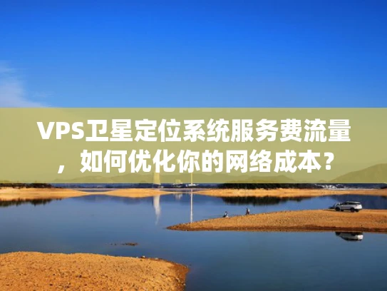 VPS卫星定位系统服务费流量，如何优化你的网络成本？
