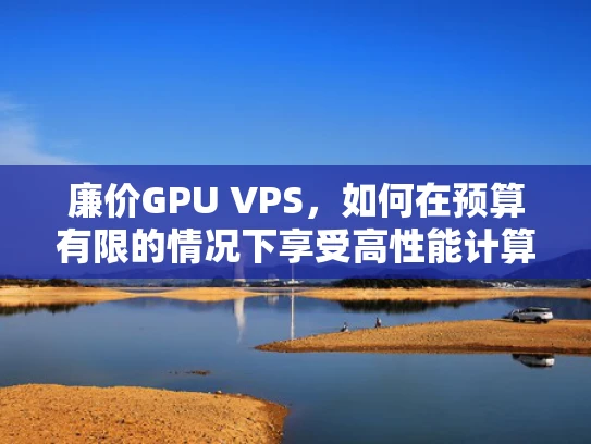 廉价GPU VPS，如何在预算有限的情况下享受高性能计算？