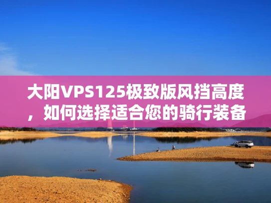 大阳VPS125极致版风挡高度，如何选择适合您的骑行装备？