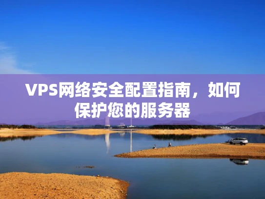 VPS网络安全配置指南，如何保护您的服务器