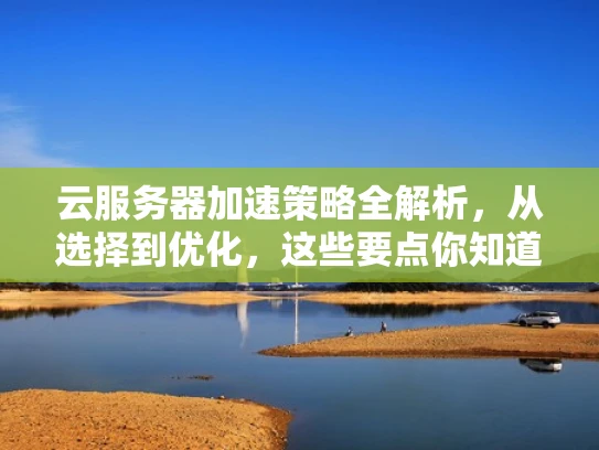 云服务器加速策略全解析，从选择到优化，这些要点你知道吗？